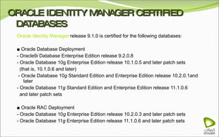 ORACLE IDENTITY MANAGER CERTIFIED DATABASES Oracle Identity Manager  release 9.1.0 is certified for the following databases:   ■  Oracle Database Deployment - Oracle9 i  Database Enterprise Edition release 9.2.0.8 - Oracle Database 10g Enterprise Edition release 10.1.0.5 and later patch sets (that is, 10.1.0.6 and later)   - Oracle Database 10 g  Standard Edition and Enterprise Edition release 10.2.0.1and later - Oracle Database 11 g  Standard Edition and Enterprise Edition release 11.1.0.6 and later patch sets ■  Oracle RAC Deployment - Oracle Database 10 g  Enterprise Edition release 10.2.0.3 and later patch sets - Oracle Database 11 g  Enterprise Edition release 11.1.0.6 and later patch sets 