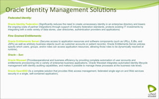 Oracle Identity Management Solutions Federated Identity: Oracle Identity Federation  (Significantly reduces the need to create unnecessary identity in an enterprise directory and lowers the ongoing costs of partner integrations through support of industry federation standards, protects existing IT investments by integrating with a wide variety of data stores, user directories, authentication providers and applications) Fine Grained Entitlements: Oracle Entitlements Server  (Secures access to application resources and software components (such as URLs, EJBs, and JSPs) as well as arbitrary business objects (such as customer accounts or patient records). Oracle Entitlements Server policies specify which users, groups, and/or roles can access application resources, allowing those roles to be dynamically resolved at runtime). Oracle – Sun: Oracle Waveset  (Providesoperational and business efficiency by providing complete automation of user accounts and entitlements provisioning into a variety of enterprise business applications. Oracle Waveset integrates automated identity lifecycle management with identity auditing capabilities, and makes it possible to manage these processes at the business role level).  Oracle OpenSSO  (Is a complete solution that provides Web access management, federated single sign-on and Web services security in a single, self-contained application). 