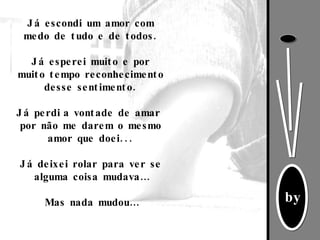 Já escondi um amor com medo de tudo e de todos. Já esperei muito e por muito tempo reconhecimento desse sentimento. Já perdi   a vontade de amar  por não me darem o mesmo amor que doei...   Já deixei rolar para ver se alguma coisa mudava…   Mas nada mudou… 