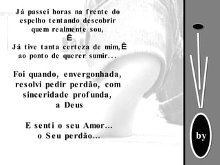 Já passei horas na frente do espelho tentando descobrir quem realmente sou,   Já tive tanta certeza de mim,   ao ponto de querer sumir... Foi quando, envergonhada, resolvi pedir perdão, com sinceridade profunda, a Deus E senti o seu Amor… o Seu perdão… 