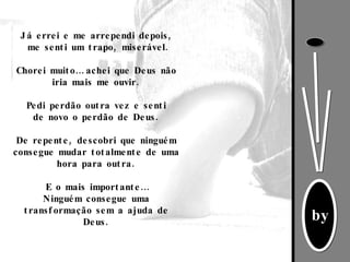 Já errei e me arrependi depois, me senti um trapo, miserável. Chorei muito… achei que Deus não iria mais me ouvir. Pedi perdão outra vez e senti de novo o perdão de Deus. De repente, descobri que ninguém consegue mudar totalmente de uma hora para outra. E o mais importante… Ninguém consegue uma transformação sem a ajuda de Deus. 