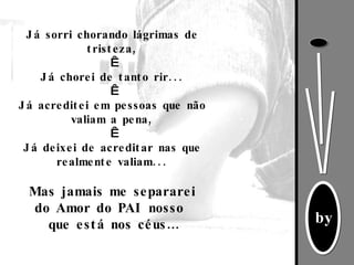 Já sorri chorando lágrimas de tristeza,   Já chorei de tanto rir...   Já acreditei em pessoas que não valiam a pena,   Já deixei de acreditar nas que realmente valiam... Mas jamais me separarei do Amor do PAI nosso  que está nos céus…   