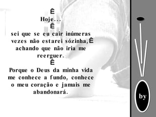   Hoje...   sei que se eu cair inúmeras vezes não estarei sózinha,   achando que não iria me reerguer.   Porque o Deus da minha vida me conhece a fundo, conhece o meu coração e jamais me abandonará. 