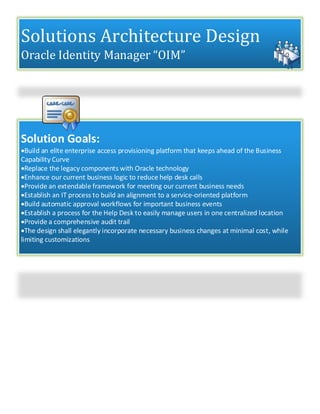 Solutions Architecture Design
Oracle Identity Manager “OIM”
Solution Goals:
Build an elite enterprise access provisioning platform that keeps ahead of the Business
Capability Curve
Replace the legacy components with Oracle technology
Enhance our current business logic to reduce help desk calls
Provide an extendable framework for meeting our current business needs
Establish an IT process to build an alignment to a service-oriented platform
Build automatic approval workflows for important business events
Establish a process for the Help Desk to easily manage users in one centralized location
Provide a comprehensive audit trail
The design shall elegantly incorporate necessary business changes at minimal cost, while
limiting customizations
 