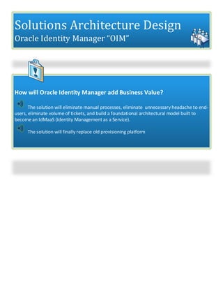 Solutions Architecture Design
Oracle Identity Manager “OIM”
How will Oracle Identity Manager add Business Value?
The solution will eliminate manual processes, eliminate unnecessary headache to end-
users, eliminate volume of tickets, and build a foundational architectural model built to
become an IdMaaS (Identity Management as a Service).
The solution will finally replace old provisioning platform
 