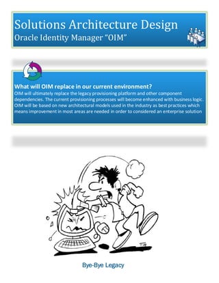 Solutions Architecture Design
Oracle Identity Manager “OIM”
What will OIM replace in our current environment?
OIM will ultimately replace the legacy provisioning platform and other component
dependencies. The current provisioning processes will become enhanced with business logic.
OIM will be based on new architectural models used in the industry as best practices which
means improvement in most areas are needed in order to considered an enterprise solution
Bye-Bye Legacy
 