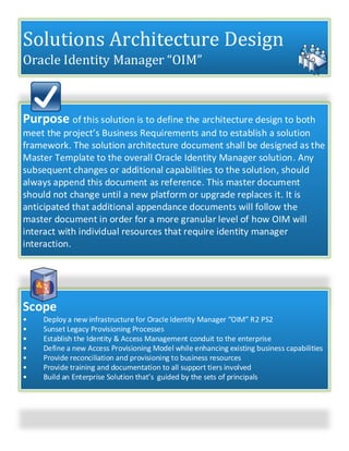 Solutions Architecture Design
Oracle Identity Manager “OIM”
Purpose of this solution is to define the architecture design to both
meet the project’s Business Requirements and to establish a solution
framework. The solution architecture document shall be designed as the
Master Template to the overall Oracle Identity Manager solution. Any
subsequent changes or additional capabilities to the solution, should
always append this document as reference. This master document
should not change until a new platform or upgrade replaces it. It is
anticipated that additional appendance documents will follow the
master document in order for a more granular level of how OIM will
interact with individual resources that require identity manager
interaction.
Scope
• Deploy a new infrastructure for Oracle Identity Manager “OIM” R2 PS2
• Sunset Legacy Provisioning Processes
• Establish the Identity & Access Management conduit to the enterprise
• Define a new Access Provisioning Model while enhancing existing business capabilities
• Provide reconciliation and provisioning to business resources
• Provide training and documentation to all support tiers involved
• Build an Enterprise Solution that’s guided by the sets of principals
 