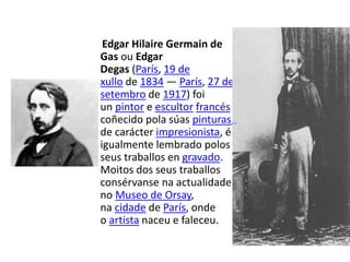 Edgar Hilaire Germain de
Gas ou Edgar
Degas (París, 19 de
xullo de 1834 — París, 27 de
setembro de 1917) foi
un pintor e escultor francés
coñecido pola súas pinturas,
de carácter impresionista, é
igualmente lembrado polos
seus traballos en gravado.
Moitos dos seus traballos
consérvanse na actualidade
no Museo de Orsay,
na cidade de París, onde
o artista naceu e faleceu.
 
