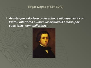 Edgar Degas (1834-1917)
 Artista que valorizou o desenho, e não apenas a cor.
Pintou interiores e usou luz artificial.Famoso por
suas telas com bailarinas.
 