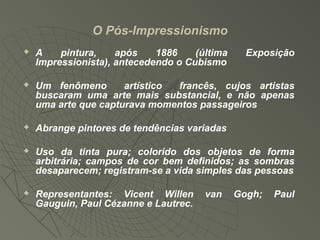 O Pós-Impressionismo
 A pintura, após 1886 (última Exposição
Impressionista), antecedendo o Cubismo
 Um fenômeno artístico francês, cujos artistas
buscaram uma arte mais substancial, e não apenas
uma arte que capturava momentos passageiros
 Abrange pintores de tendências variadas
 Uso da tinta pura; colorido dos objetos de forma
arbitrária; campos de cor bem definidos; as sombras
desaparecem; registram-se a vida simples das pessoas
 Representantes: Vicent Willen van Gogh; Paul
Gauguin, Paul Cézanne e Lautrec.
 