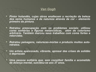 Van Gogh
 Pintor holandês, cujas obras enaltecem a recriação da beleza
dos seres humanos e da natureza através da cor – elemento
primeiro da pintura.
 Retratou preocupação com os problemas sociais; utilizou
cores sombrias e figuras melancólicas, além do colorismo
arbitrário. Também marcou seus trabalhos com cores fortes e
retorcidas.
 Retratou paisagens, naturezas-mortas e produziu muitos auto-
retratos.
 Um artista apaixonado, vibrante, apresar das crises de solidão
e depressão
 Uma pessoa solitária que, sem constituir família e acometido
de doença mental, suicidou-se aos 37 anos.
 