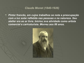 Claude Monet (1840-1926)
 Pintor francês, em cujos trabalhos se nota a preocupação
com a luz solar refletida nas pessoas e na natureza. Seu
atelier era ao ar livre. Iniciou sua atividade como artista
comercial e caricaturista. Morreu aos 86 anos.
 