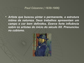 Paul Cézanne ( 1839-1906)
 Artista que buscou pintar o permanente, a estrutura
íntima da natureza. Seus trabalhos apresentam um
campo e cor bem definidos. Exerce forte influência
sobre os artistas do início do século XX. Prenunciou
no cubismo.
 