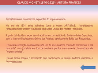 CLAUDE MONET,(1840-1926)- ARTISTA FRANCÊS
Considerado um dos maiores expoentes do Impressionismo.
No ano de 1874, seus trabalhos (junto a outros ARTISTAS. considerados
“antiacadêmicos”) foram recusados pelo Salão Oficial dos Artistas Franceses.
A partir daí decidem expor seus trabalhos em um estúdio do Boulevard des Capucines,
com o título de Sociedade Anônima dos Artistas; apelidado de Salão dos Recusados.
Foi nesta exposição que Monet expõe um de seus quadros chamado "Impressão: o sol
nascente" - um jornalista em tom de zombaria publica uma matéria chamando-os de
"impressionistas".
Dessa forma nasceu o movimento que revolucionou a pintura moderna chamada o
Impressionismo
 