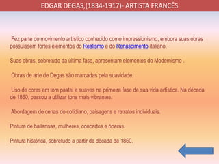 EDGAR DEGAS,(1834-1917)- ARTISTA FRANCÊS
Fez parte do movimento artístico conhecido como impressionismo, embora suas obras
possuíssem fortes elementos do Realismo e do Renascimento italiano.
Suas obras, sobretudo da última fase, apresentam elementos do Modernismo .
Obras de arte de Degas são marcadas pela suavidade.
Uso de cores em tom pastel e suaves na primeira fase de sua vida artística. Na década
de 1860, passou a utilizar tons mais vibrantes.
Abordagem de cenas do cotidiano, paisagens e retratos individuais.
Pintura de bailarinas, mulheres, concertos e óperas.
Pintura histórica, sobretudo a partir da década de 1860.
 