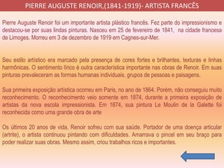 Pierre Auguste Renoir foi um importante artista plástico francês. Fez parte do impressionismo e
destacou-se por suas lindas pinturas. Nasceu em 25 de fevereiro de 1841, na cidade francesa
de Limoges. Morreu em 3 de dezembro de 1919 em Cagnes-sur-Mer.
Seu estilo artístico era marcado pela presença de cores fortes e brilhantes, texturas e linhas
harmônicas. O sentimento lírico é outra característica importante nas obras de Renoir. Em suas
pinturas prevaleceram as formas humanas individuais, grupos de pessoas e paisagens.
Sua primeira exposição artística ocorreu em Paris, no ano de 1864. Porém, não conseguiu muito
reconhecimento. O reconhecimento veio somente em 1874, durante a primeira exposição de
artistas da nova escola impressionista. Em 1874, sua pintura Le Moulin de la Galette foi
reconhecida como uma grande obra de arte
Os últimos 20 anos de vida, Renoir sofreu com sua saúde. Portador de uma doença articular
(artrite), o artista continuou pintando com dificuldades. Amarrava o pincel em seu braço para
poder realizar suas obras. Mesmo assim, criou trabalhos ricos e importantes.
PIERRE AUGUSTE RENOIR,(1841-1919)- ARTISTA FRANCÊS
 