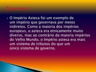 O Império Asteca foi um exemplo de
um império que governava por meios
indiretos. Como a maioria dos impérios
europeus, o asteca era etnicamente muito
diverso, mas ao contrário da maioria impérios
do Velho Mundo, o Império asteca era mais
um sistema de tributos do que um
único sistema de governo.
 