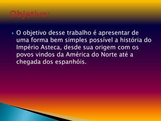  O objetivo desse trabalho é apresentar de
uma forma bem simples possível a história do
Império Asteca, desde sua origem com os
povos vindos da América do Norte até a
chegada dos espanhóis.
 
