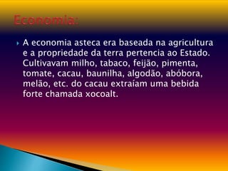  A economia asteca era baseada na agricultura
e a propriedade da terra pertencia ao Estado.
Cultivavam milho, tabaco, feijão, pimenta,
tomate, cacau, baunilha, algodão, abóbora,
melão, etc. do cacau extraíam uma bebida
forte chamada xocoalt.
 