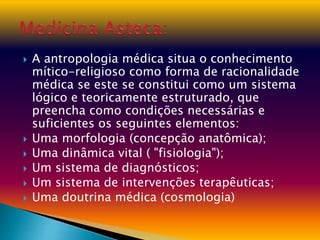  A antropologia médica situa o conhecimento
mítico-religioso como forma de racionalidade
médica se este se constitui como um sistema
lógico e teoricamente estruturado, que
preencha como condições necessárias e
suficientes os seguintes elementos:
 Uma morfologia (concepção anatômica);
 Uma dinâmica vital ( "fisiologia");
 Um sistema de diagnósticos;
 Um sistema de intervenções terapêuticas;
 Uma doutrina médica (cosmologia)
 