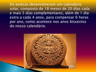  Os astecas desenvolveram um calendário
solar, composto de 18 meses de 20 dias cada
e mais 5 dias complementares, além de 1 dia
extra a cada 4 anos, para compensar 6 horas
por ano, como acontece nos anos bissextos
do nosso calendário.
 