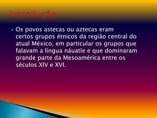  Os povos astecas ou aztecas eram
certos grupos étnicos da região central do
atual México, em particular os grupos que
falavam a língua náuatle e que dominaram
grande parte da Mesoamérica entre os
séculos XIV e XVI.
 