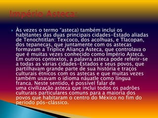  Às vezes o termo “asteca) também inclui os
habitantes das duas principais cidades-Estado aliadas
de Tenochtitlan: Texcoco, dos acolhuas, e Tlacopan,
dos tepanecas, que juntamente com os astecas
formavam a Tríplice Aliança Asteca, que controlava o
que é muitas vezes conhecido como Império Asteca.
Em outros contextos, a palavra asteca pode referir-se
a todas as várias cidades-Estados e seus povos, que
partilhavam grande parte de sua história e traços
culturais étnicos com os astecas e que muitas vezes
também usavam o idioma náuatle como língua
franca. Neste sentido, é possível falar de
uma civilização asteca que inclui todos os padrões
culturais particulares comuns para a maioria dos
povos que habitaram o centro do México no fim do
período pós-clássico.
 