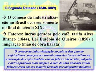  O começo da industrializa-
ção no Brasil ocorreu somente
no final do século XIX.
O Segundo Reinado (1840-1889)
 Fatores: lucros gerados pelo café, tarifa Alves
Branco (1844), Lei Eusébio de Queirós (1850) e
imigração (mão de obra barata).
O começo da industrialização no país se deu quando
cafeicultores começaram a investir parte dos lucros obtidos na
exportação do café e também com as fábricas de tecidos, calçados
e outros produtos mais simples, a mão de obra utilizada nestas
fábricas eram em sua maioria formada por imigrantes italianos.
 