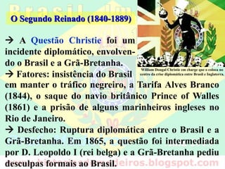  A Questão Christie foi um
incidente diplomático, envolven-
do o Brasil e a Grã-Bretanha.
 Fatores: insistência do Brasil
O Segundo Reinado (1840-1889)
William Dougal Christie em charge que o coloca no
centro da crise diplomática entre Brasil e Inglaterra.
em manter o tráfico negreiro, a Tarifa Alves Branco
(1844), o saque do navio britânico Prince of Walles
(1861) e a prisão de alguns marinheiros ingleses no
Rio de Janeiro.
 Desfecho: Ruptura diplomática entre o Brasil e a
Grã-Bretanha. Em 1865, a questão foi intermediada
por D. Leopoldo I (rei belga) e a Grã-Bretanha pediu
desculpas formais ao Brasil.
 