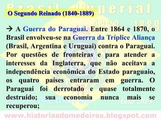  A Guerra do Paraguai. Entre 1864 e 1870, o
Brasil envolveu-se na Guerra da Tríplice Aliança
(Brasil, Argentina e Uruguai) contra o Paraguai.
Por questões de fronteiras e para atender a
interesses da Inglaterra, que não aceitava a
independência econômica do Estado paraguaio,
os quatro países entraram em guerra. O
Paraguai foi derrotado e quase totalmente
destruído; sua economia nunca mais se
recuperou;
O Segundo Reinado (1840-1889)
 
