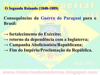 Consequências da Guerra do Paraguai para o
Brasil:
→ fortalecimento do Exército;
→ retorno da dependência com a Inglaterra;
→ Campanha Abolicionista/Republicana;
→ Fim do Império/Proclamação da República.
O Segundo Reinado (1840-1889)
 