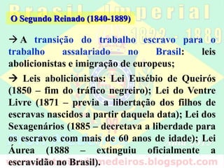  A transição do trabalho escravo para o trabalho
assalariado no Brasil: leis abolicionistas e imigração
de europeus;
 Leis abolicionistas: Lei Eusébio de Queirós (1850
– fim do tráfico negreiro); Lei do Ventre Livre
(1871 – previa a libertação dos filhos de escravas
nascidos a partir daquela data); Lei dos
Sexagenários (1885 – decretava a liberdade para os
escravos com mais de 60 anos de idade); Lei Áurea
(1888 – extinguiu oficialmente a escravidão no
Brasil).
O Segundo Reinado (1840-1889)
 