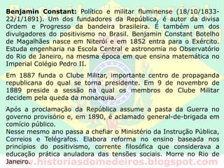 Benjamin Constant: Político e militar fluminense (18/10/1833-
22/1/1891). Um dos fundadores da República, é autor da divisa
Ordem e Progresso da bandeira brasileira. É também um dos
divulgadores do positivismo no Brasil. Benjamin Constant Botelho
de Magalhães nasce em Niterói e em 1852 entra para o Exército.
Estuda engenharia na Escola Central e astronomia no Observatório
do Rio de Janeiro, na mesma época em que ensina matemática no
Imperial Colégio Pedro II.
Em 1887 funda o Clube Militar, importante centro de propaganda
republicana do qual se torna presidente. Em 9 de novembro de
1889 preside a sessão na qual os membros do Clube Militar
decidem pela queda da monarquia.
Após a proclamação da República assume a pasta da Guerra no
governo provisório e, em 1890, é aclamado general-de-brigada em
comício público.
Nesse mesmo ano passa a chefiar o Ministério da Instrução Pública,
Correios e Telégrafos. Elabora reforma no ensino baseada nos
princípios do positivismo, corrente filosófica que considerava a
educação prática anuladora das tensões sociais. Morre no Rio de
Janeiro.
 