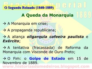 O Segundo Reinado (1840-1889)
O Movimento Republicano
“A proposta republicana ganhava espaço cada vez
maior no país, ao mesmo tempo em que a Monarquia
assumia um imagem retrógrada e incompatível com a
nova realidade, inclusive internacional.”
 O Manifesto Republicano;
 A cisão dentro do Partido Liberal e a fundação do
Partido Republicano Paulista (PRP);
 O Federalismo (apoio das províncias);
 O Apoio dos setores médios urbanos;
 O Abolicionismo.
 