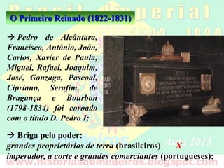 O Primeiro Reinado (1822-1831)
 Pedro de Alcântara,
Francisco, Antônio, João,
Carlos, Xavier de Paula,
Miguel, Rafael, Joaquim,
José, Gonzaga, Pascoal,
Cipriano, Serafim, de
Bragança e Bourbon
(1798-1834) foi coroado
com o título D. Pedro I;
 Briga pelo poder:
grandes proprietários de terra (brasileiros) X
imperador, a corte e grandes comerciantes (portugueses);
 