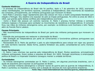 A Guerra de Independência do Brasil
Contexto Histórico:
- O processo de independência do Brasil não foi pacífico. Após o 7 de setembro de 1822, ocorreram
várias manifestações, em território nacional, contrárias à Independência. Este movimento de resistência
era composto, principalmente, por militares portugueses que moravam no Brasil.
- Dom Pedro I precisou reagir rapidamente para não colocar em risco a recém conquistada liberdade com
relação a Portugal. Seu objetivo era expulsar do país as tropas portuguesas. Foi entre os anos de 1822 e
1825, que grande parte destes conflitos pós-independência ocorreram.
- Como o Brasil não possuía um exército nacional, D. Pedro I precisou formar milícias e contratar
militares ingleses e franceses para combater os movimentos de resistência à Independência. O comando
ficou nas mãos de militares estrangeiros como, por exemplo: os britânicos Lord Cochrane e John Taylor,
além do francês Pierre Labatut.
Causas Principais:
- Não reconhecimento da independência do Brasil por parte dos militares portugueses que moravam no
Brasil.
- Intenção dos portugueses em restaurar a colonização do Brasil.
- Não aceitação da independência por parte de comerciantes e funcionários públicos portugueses que
atuavam no Brasil.
- Necessidade de D. Pedro de pacificar o país no pós-independência para colocar em vigor seu governo
em todo território nacional. Desta forma, poderia fortalecer seu poder, consolidando-se como monarca
brasileiro.
Como Terminaram:
- D. Pedro I saiu vitorioso nas guerras pela independência do Brasil. Muitos opositores, principalmente
militares portugueses, foram presos e expulsos do Brasil. Em 1825, Portugal reconheceu a emancipação
política do Brasil e o imperador brasileiro conseguiu manter a unidade territorial.
Curiosidades:
- As milícias estrangeiras contratadas por D. Pedro I contou, em algumas províncias brasileiras, com a
ajuda de populares para expulsar os portugueses do Brasil.
- Para contratar militares estrangeiros e comprar navios de guerra para as guerras de independência, D.
Pedro I aumentou os impostos e contou com a doação de recursos de ricos agricultores brasileiros.
Fonte: http://www.historiadobrasil.net/resumos/guerras_independencia.htm
 