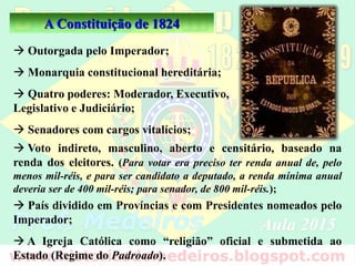 A Constituição de 1824
 Outorgada pelo Imperador;
 Monarquia constitucional hereditária;
 Quatro poderes: Moderador, Executivo,
Legislativo e Judiciário;
 Senadores com cargos vitalícios;
 Voto indireto, masculino, aberto e censitário, baseado na
renda dos eleitores. (Para votar era preciso ter renda anual de, pelo
menos mil-réis, e para ser candidato a deputado, a renda mínima anual
deveria ser de 400 mil-réis; para senador, de 800 mil-réis.);
 País dividido em Províncias e com Presidentes nomeados pelo
Imperador;
 A Igreja Católica como “religião” oficial e submetida ao
Estado (Regime do Padroado).
 