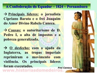 A Confederação do Equador – 1824 – Pernambuco
 Principais líderes: o jornalista
Cipriano Barata e o frei Joaquim
do Amor Divino Rabelo Caneca.
 O desfecho: com a ajuda da
Inglaterra, as tropas imperiais
reprimiram o movimento com
violência. Os principais líderes
foram executados. Frei Caneca
 Causas: o autoritarismo de D.
Pedro I, a alta de impostos e a
pobreza generalizada.
 