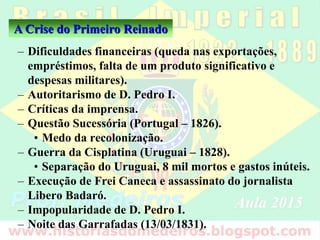 – Dificuldades financeiras (queda nas exportações,
empréstimos, falta de um produto significativo e
despesas militares).
– Autoritarismo de D. Pedro I.
– Críticas da imprensa.
– Questão Sucessória (Portugal – 1826).
• Medo da recolonização.
– Guerra da Cisplatina (Uruguai – 1828).
• Separação do Uruguai, 8 mil mortos e gastos inúteis.
– Execução de Frei Caneca e assassinato do jornalista
Libero Badaró.
– Impopularidade de D. Pedro I.
– Noite das Garrafadas (13/03/1831).
A Crise do Primeiro Reinado
 