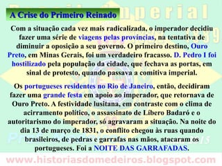 Com a situação cada vez mais radicalizada, o imperador decidiu
fazer uma série de viagens pelas províncias, na tentativa de
diminuir a oposição a seu governo. O primeiro destino, Ouro
Preto, em Minas Gerais, foi um verdadeiro fracasso. D. Pedro I foi
hostilizado pela população da cidade, que fechava as portas, em
sinal de protesto, quando passava a comitiva imperial.
Os portugueses residentes no Rio de Janeiro, então, decidiram
fazer uma grande festa em apoio ao imperador, que retornava de
Ouro Preto. A festividade lusitana, em contraste com o clima de
acirramento político, o assassinato de Líbero Badaró e o
autoritarismo do imperador, só agravaram a situação. Na noite do
dia 13 de março de 1831, o conflito chegou às ruas quando
brasileiros, de pedras e garrafas nas mãos, atacaram os
portugueses. Foi a NOITE DAS GARRAFADAS.
A Crise do Primeiro Reinado
 