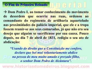 O Fim do Primeiro Reinado
 Dom Pedro I, ao tomar conhecimento do movimento
de desordem que ocorria nas ruas, ordenou ao
comandante do regimento de artilharia aquartelado
nas proximidades do palácio imperial, que ele e a tropa
fossem reunir-se aos seus camaradas, já que não era seu
desejo que alguém se sacrificasse por sua causa. Pouco
depois, no dia 7 de abril de 1831, redigiu o seu ato de
abdicação:
“Usando do direito que a Constituição me confere,
declaro que hei mui voluntariamente abdico
na pessoa do meu muito amado e prezado filho,
o senhor Dom Pedro de Alcântara”.
 