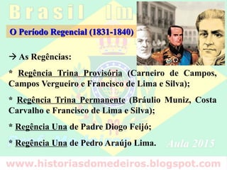 O Período Regencial (1831-1840)
 As Regências:
* Regência Trina Provisória (Carneiro de Campos,
Campos Vergueiro e Francisco de Lima e Silva);
* Regência Trina Permanente (Bráulio Muniz, Costa
Carvalho e Francisco de Lima e Silva);
* Regência Una de Padre Diogo Feijó;
* Regência Una de Pedro Araújo Lima.
 