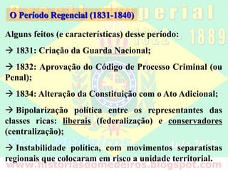 Alguns feitos (e características) desse período:
 1831: Criação da Guarda Nacional;
 1832: Aprovação do Código de Processo Criminal (ou
Penal);
 1834: Alteração da Constituição com o Ato Adicional;
 Bipolarização política entre os representantes das
classes ricas: liberais (federalização) e conservadores
(centralização);
 Instabilidade política, com movimentos separatistas
regionais que colocaram em risco a unidade territorial.
O Período Regencial (1831-1840)
 