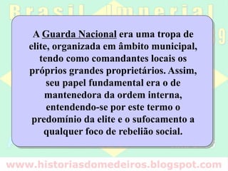 A Guarda Nacional era uma tropa de
elite, organizada em âmbito municipal,
tendo como comandantes locais os
próprios grandes proprietários. Assim,
seu papel fundamental era o de
mantenedora da ordem interna,
entendendo-se por este termo o
predomínio da elite e o sufocamento a
qualquer foco de rebelião social.
 