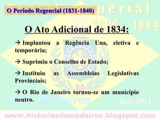 O Ato Adicional de 1834:
 Implantou a Regência Una, eletiva e
temporária;
 Suprimiu o Conselho de Estado;
 Instituiu as Assembleias Legislativas
Provinciais;
 O Rio de Janeiro tornou-se um município
neutro.
O Período Regencial (1831-1840)
 