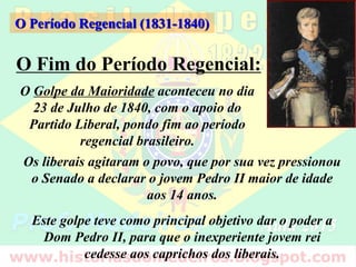 O Fim do Período Regencial:
O Período Regencial (1831-1840)
O Golpe da Maioridade aconteceu no dia
23 de Julho de 1840, com o apoio do
Partido Liberal, pondo fim ao período
regencial brasileiro.
Os liberais agitaram o povo, que por sua vez pressionou
o Senado a declarar o jovem Pedro II maior de idade
aos 14 anos.
Este golpe teve como principal objetivo dar o poder a
Dom Pedro II, para que o inexperiente jovem rei
cedesse aos caprichos dos liberais.
 