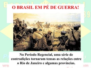 O BRASIL EM PÉ DE GUERRA!
No Período Regencial, uma série de
contradições tornaram tensas as relações entre
o Rio de Janeiro e algumas províncias.
 