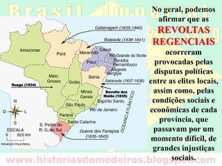No geral, podemos
afirmar que as
REVOLTAS
REGENCIAIS
ocorreram
provocadas pelas
disputas políticas
entre as elites locais,
assim como, pelas
condições sociais e
econômicas de cada
província, que
passavam por um
momento difícil, de
grandes injustiças
sociais.
Revolta dos
Malês (1835)
Rusga (1834)
 