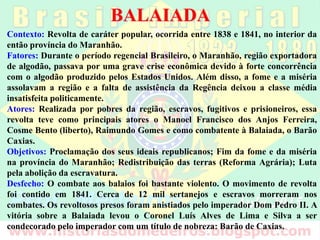 BALAIADA
Contexto: Revolta de caráter popular, ocorrida entre 1838 e 1841, no interior da
então província do Maranhão.
Fatores: Durante o período regencial Brasileiro, o Maranhão, região exportadora
de algodão, passava por uma grave crise econômica devido à forte concorrência
com o algodão produzido pelos Estados Unidos. Além disso, a fome e a miséria
assolavam a região e a falta de assistência da Regência deixou a classe média
insatisfeita politicamente.
Atores: Realizada por pobres da região, escravos, fugitivos e prisioneiros, essa
revolta teve como principais atores o Manoel Francisco dos Anjos Ferreira,
Cosme Bento (liberto), Raimundo Gomes e como combatente à Balaiada, o Barão
Caxias.
Objetivos: Proclamação dos seus ideais republicanos; Fim da fome e da miséria
na província do Maranhão; Redistribuição das terras (Reforma Agrária); Luta
pela abolição da escravatura.
Desfecho: O combate aos balaios foi bastante violento. O movimento de revolta
foi contido em 1841. Cerca de 12 mil sertanejos e escravos morreram nos
combates. Os revoltosos presos foram anistiados pelo imperador Dom Pedro II. A
vitória sobre a Balaiada levou o Coronel Luís Alves de Lima e Silva a ser
condecorado pelo imperador com um título de nobreza: Barão de Caxias.
 
