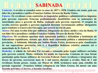 SABINADA
Contexto: A revolta se estendeu entre os anos de 1837 e 1838. Ganhou este nome, pois seu
líder foi o jornalista e médico Francisco Sabino Álvares da Rocha Vieira.
Fatores: Os revoltosos eram contrários às imposições políticas e administrativas impostas
pelo governo regencial. Estavam profundamente insatisfeitos com as nomeações de
autoridades para o governo da Bahia, realizado pelo governo regencial. O estopim da
revolta ocorreu quando o governo regencial decretou recrutamento militar obrigatório
para combater a Guerra dos Farrapos, que ocorria no Sul do país.
Atores: Foi uma revolta feita por militares, integrantes da classe média e rica da Bahia. O
seu líder foi o jornalista e médico Francisco Sabino Álvares da Rocha Vieira.
Objetivos: Os revoltosos queriam mais autonomia política e defendiam a instituição do
federalismo republicano, sistema que daria mais autonomia política e administrativa as
províncias. A Sabinada, liderada por Sabino Rocha Vieira, destacou-se pela visualização
de um separatismo provisório, isto é, a República Bahiense existiria somente até a
maioridade de D. Pedro II.
Desfecho: A cidade de Salvador Foi cercada e retomada pelas tropas militares enviadas
pelo governo central. Muita violência foi usada na repressão. Centenas de casa foram
queimadas pelas forças militares do Governo Federal. Entre revoltosos e integrantes das
forças do governo, ocorreram mais de 2 mil mortes durante a revolta. Mais de 3 mil
revoltosos foram presos. Assim, em Março de 1838, terminava mais uma rebelião do
período regencial. Francisco Sabino refugiou-se em Mato Grosso, foi morar em uma
fazenda próxima a Cáceres, a fazenda Jacobina.
 
